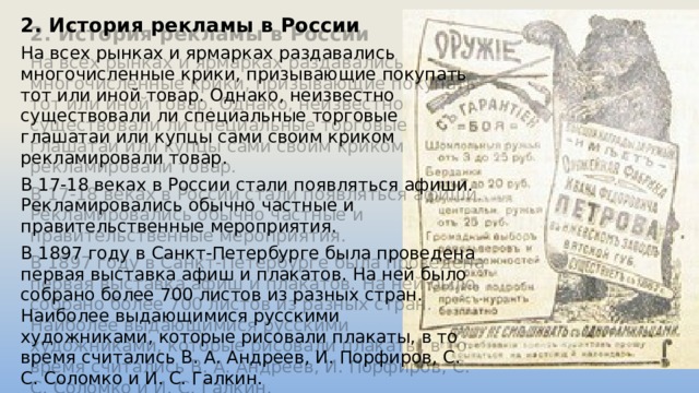 2. История рекламы в России На всех рынках и ярмарках раздавались многочисленные крики, призывающие покупать тот или иной товар. Однако, неизвестно существовали ли специальные торговые глашатаи или купцы сами своим криком рекламировали товар.  В 17-18 веках в России стали появляться афиши. Рекламировались обычно частные и правительственные мероприятия. В 1897 году в Санкт-Петербурге была проведена первая выставка афиш и плакатов. На ней было собрано более 700 листов из разных стран. Наиболее выдающимися русскими художниками, которые рисовали плакаты, в то время считались В. А. Андреев, И. Порфиров, С. С. Соломко и И. С. Галкин. 