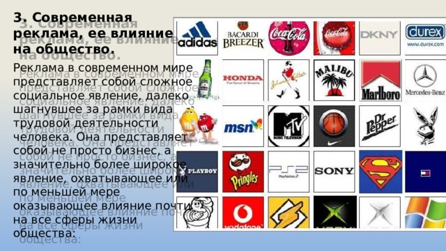 3. Современная реклама, ее влияние на общество. Реклама в современном мире представляет собой сложное социальное явление, далеко шагнувшее за рамки вида трудовой деятельности человека. Она представляет собой не просто бизнес, а значительно более широкое явление, охватывающее или по меньшей мере оказывающее влияние почти на все сферы жизни общества: 