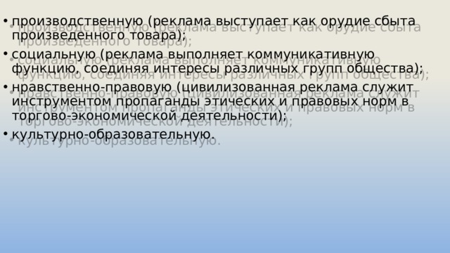производственную (реклама выступает как орудие сбыта произведенного товара); социальную (реклама выполняет коммуникативную функцию, соединяя интересы различных групп общества); нравственно-правовую (цивилизованная реклама служит инструментом пропаганды этических и правовых норм в торгово-экономической деятельности); культурно-образовательную. 