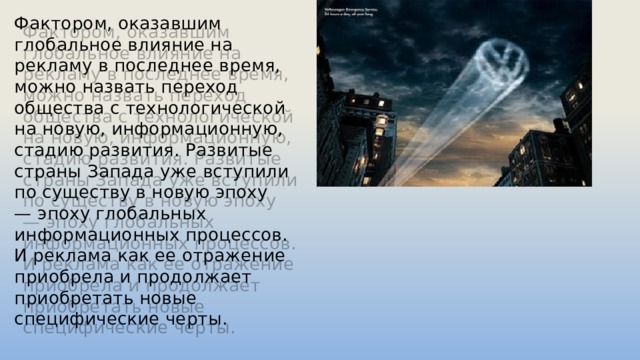 Фактором, оказавшим глобальное влияние на рекламу в последнее время, можно назвать переход общества с технологической на новую, информационную, стадию развития. Развитые страны Запада уже вступили по существу в новую эпоху — эпоху глобальных информационных процессов. И реклама как ее отражение приобрела и продолжает приобретать новые специфические черты. 