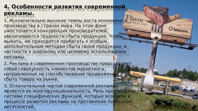 4. Особенности развития современной рекламы. 1. Исключительно высокие темпы роста экономики и производства в странах мира. На этом фоне ужесточается конкуренция производителей, увеличиваются трудности сбыта продукции. Чтобы выжить, им приходится прибегать к особым, дополнительным методам сбыта своей продукции, в частности к широкому или целевому использованию рекламы. 2. Реклама в современном производстве представляет собой совокупность элементов маркетинга, направленных на способствование продвижению и сбыту товара на рынке. 3. Отличительной чертой современной рекламы является ее многофункциональность. Речь идет о целой системе специфических функций, которые возникли в процессе развития рекламы на протяжении последних десятилетий. 