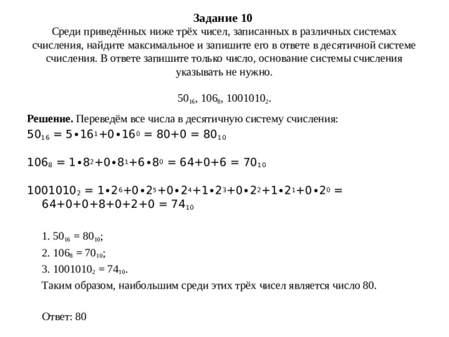 Задание 10   Среди приведённых ниже трёх чисел, записанных в различных системах счисления, найдите максимальное и запишите его в ответе в десятичной системе счисления. В ответе запишите только число, основание системы счисления указывать не нужно.     50 16 , 106 8 , 1001010 2 .   Решение. Переведём все числа в десятичную систему счисления: 50 16  = 5∙16 1 +0∙16 0  = 80+0 = 80 10 106 8  = 1∙8 2 +0∙8 1 +6∙8 0  = 64+0+6 = 70 10 1001010 2  = 1∙2 6 +0∙2 5 +0∙2 4 +1∙2 3 +0∙2 2 +1∙2 1 +0∙2 0  = 64+0+0+8+0+2+0 = 74 10  1. 50 16  = 80 10 ;  2. 106 8  = 70 10 ;  3. 1001010 2  = 74 10 .  Таким образом, наибольшим среди этих трёх чисел является число 80.    Ответ: 80 