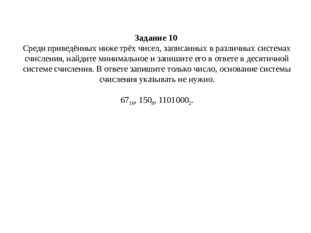 Задание 10   Среди приведённых ниже трёх чисел, записанных в различных системах счисления, найдите минимальное и запишите его в ответе в десятичной системе счисления. В ответе запишите только число, основание системы счисления указывать не нужно.     67 16 , 150 8 , 1101000 2 .   