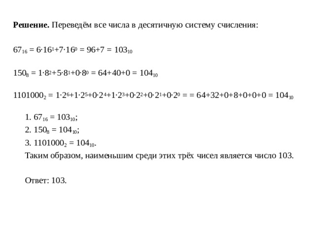 Решение. Переведём все числа в десятичную систему счисления: 67 16  = 6∙16 1 +7∙16 0  = 96+7 = 103 10   150 8  = 1∙8 2 +5∙8 1 +0∙8 0  = 64+40+0 = 104 10 1101000 2  = 1∙2 6 +1∙2 5 +0∙2 4 +1∙2 3 +0∙2 2 +0∙2 1 +0∙2 0  = = 64+32+0+8+0+0+0 = 104 10  1. 67 16  = 103 10 ;  2. 150 8  = 104 10 ;  3. 1101000 2  = 104 10 .  Таким образом, наименьшим среди этих трёх чисел является число 103.  Ответ: 103. 