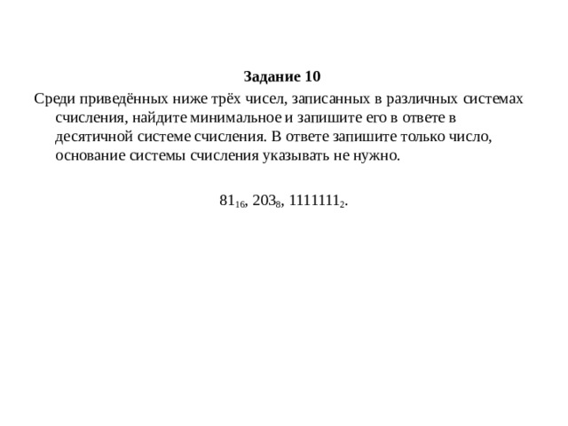 Задание 10  Среди приведённых ниже трёх чисел, записанных в различных системах счисления, найдите минимальное и запишите его в ответе в десятичной системе счисления. В ответе запишите только число, основание системы счисления указывать не нужно.   81 16 , 203 8 , 1111111 2 . 