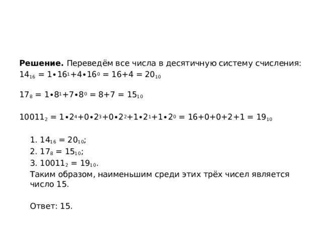 Решение. Переведём все числа в десятичную систему счисления: 14 16  = 1∙16 1 +4∙16 0  = 16+4 = 20 10 17 8  = 1∙8 1 +7∙8 0  = 8+7 = 15 10 10011 2  = 1∙2 4 +0∙2 3 +0∙2 2 +1∙2 1 +1∙2 0  = 16+0+0+2+1 = 19 10  1. 14 16  = 20 10 ;  2. 17 8  = 15 10 ;  3. 10011 2  = 19 10 .  Таким образом, наименьшим среди этих трёх чисел является число 15.    Ответ: 15. 