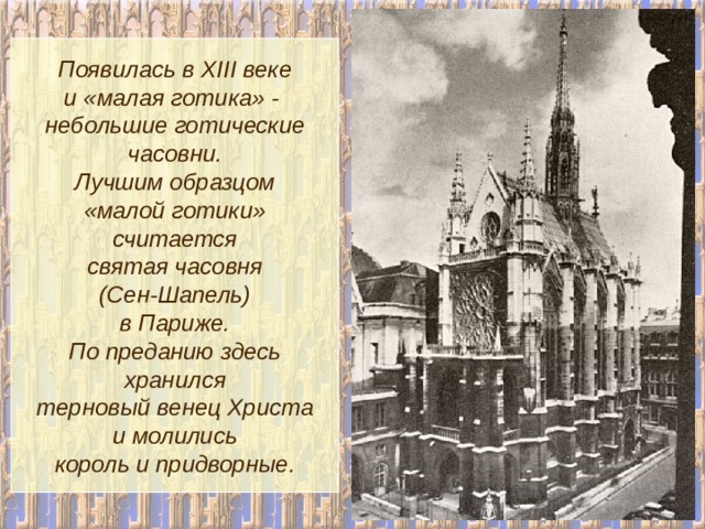 Появилась в XIII веке и «малая готика» - небольшие готические часовни. Лучшим образцом «малой готики» считается святая часовня (Сен-Шапель) в Париже. По преданию здесь хранился терновый венец Христа и молились король и придворные. 