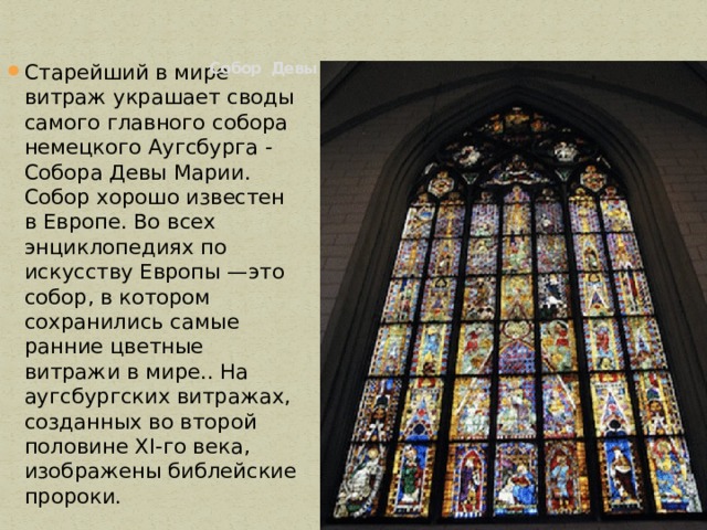  Собор Девы Марии в Аугсбурге.   Старейший в мире витраж украшает своды самого главного собора немецкого Аугсбурга - Собора Девы Марии. Собор хорошо известен в Европе. Во всех энциклопедиях по искусству Европы —это собор, в котором сохранились самые ранние цветные витражи в мире.. На аугсбургских витражах, созданных во второй половине XI-го века, изображены библейские пророки. 