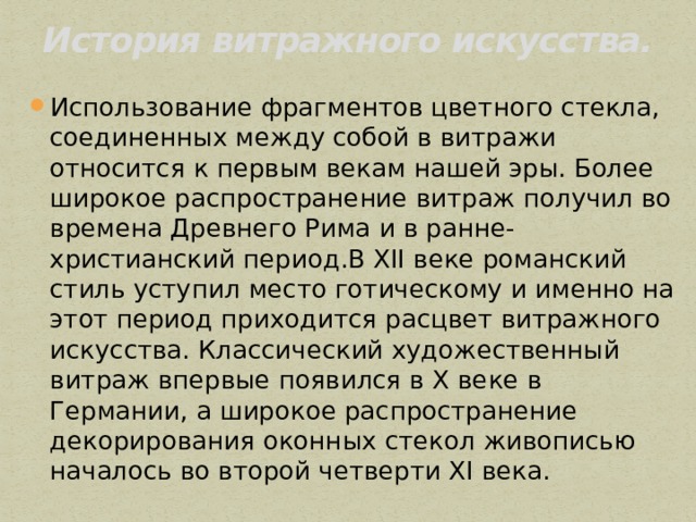 История витражного искусства.   Использование фрагментов цветного стекла, соединенных между собой в витражи относится к первым векам нашей эры. Более широкое распространение витраж получил во времена Древнего Рима и в ранне-христианский период.В ХII веке романский стиль уступил место готическому и именно на этот период приходится расцвет витражного искусства. Классический художественный витраж впервые появился в Х веке в Германии, а широкое распространение декорирования оконных стекол живописью началось во второй четверти ХI века. 