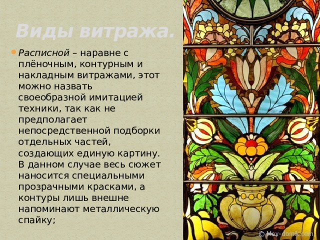 Виды витража. Расписной  – наравне с плёночным, контурным и накладным витражами, этот можно назвать своеобразной имитацией техники, так как не предполагает непосредственной подборки отдельных частей, создающих единую картину. В данном случае весь сюжет наносится специальными прозрачными красками, а контуры лишь внешне напоминают металлическую спайку; 