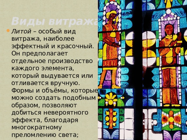 Виды витража. Литой  – особый вид витража, наиболее эффектный и красочный. Он предполагает отдельное производство каждого элемента, который выдувается или отливается вручную. Формы и объёмы, которые можно создать подобным образом, позволяют добиться невероятного эффекта, благодаря многократному преломлению света; 