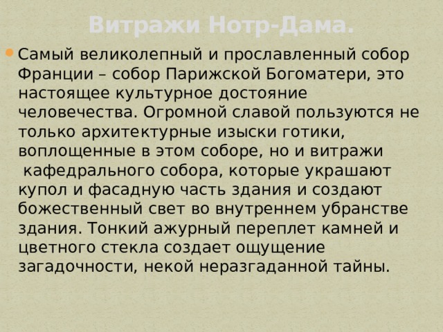 Витражи Нотр-Дама.   Самый великолепный и прославленный собор Франции – собор Парижской Богоматери, это настоящее культурное достояние человечества. Огромной славой пользуются не только архитектурные изыски готики, воплощенные в этом соборе, но и витражи  кафедрального собора, которые украшают купол и фасадную часть здания и создают божественный свет во внутреннем убранстве здания. Тонкий ажурный переплет камней и цветного стекла создает ощущение загадочности, некой неразгаданной тайны. 