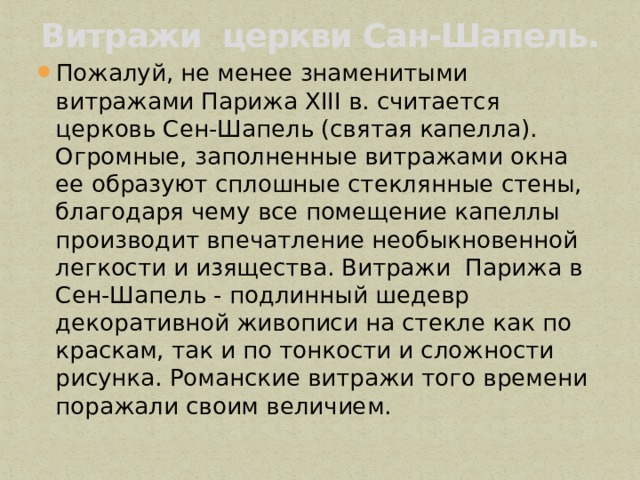 Витражи церкви Сан-Шапель.   Пожалуй, не менее знаменитыми витражами Парижа XIII в. считается церковь Сен-Шапель (святая капелла). Огромные, заполненные витражами окна ее образуют сплошные стеклянные стены, благодаря чему все помещение капеллы производит впечатление необыкновенной легкости и изящества. Витражи  Парижа в Сен-Шапель - подлинный шедевр декоративной живописи на стекле как по краскам, так и по тонкости и сложности рисунка. Романские витражи того времени поражали своим величием.  