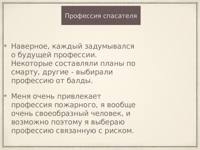 Профессия спасателя Наверное, каждый задумывался о будущей профессии. Некоторые составляли планы по смарту, другие - выбирали профессию от балды. Меня очень привлекает профессия пожарного, я вообще очень своеобразный человек, и возможно поэтому я выбераю профессию связанную с риском. 