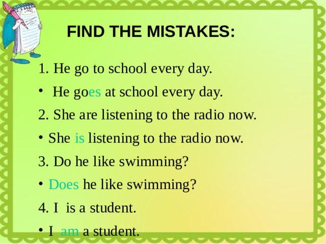 FIND THE MISTAKES: 1. He go to school every day.  He go es at school every day. 2. She are listening to the radio now. She is listening to the radio now. 3. Do he like swimming? Does he like swimming? 4. I is a student. I am a student. 