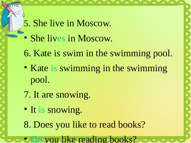 5 . She live in Moscow. She liv es in Moscow. 6. Kate is swim in the swimming pool. Kate is swimming in the swimming pool. 7. It are snowing. It is snowing. 8. Does you like to read books? Do you like reading books? 