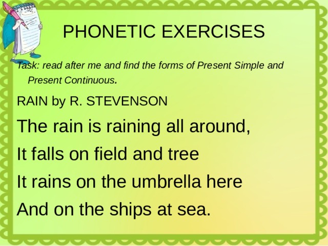 PHONETIC EXERCISES Task: read after me and find the forms of Present Simple and Present Continuous . RAIN by R. STEVENSON The rain is raining all around, It falls on field and tree It rains on the umbrella here And on the ships at sea. 