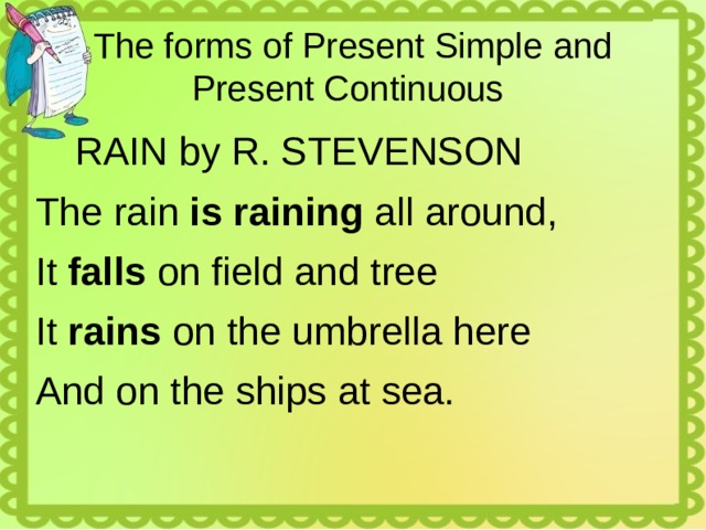 The forms of Present Simple and Present Continuous  RAIN by R. STEVENSON The rain is raining all around, It falls on field and tree It rains on the umbrella here And on the ships at sea. 