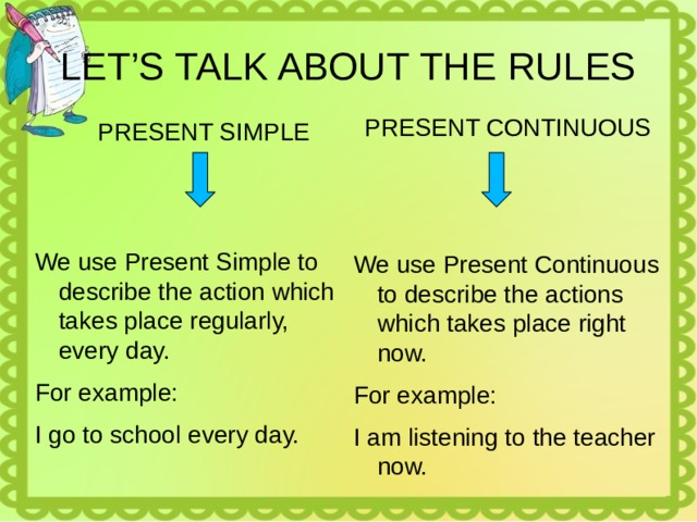 LET’S TALK ABOUT THE RULES PRESENT CONTINUOUS PRESENT SIMPLE We use Present Continuous to describe the actions which takes place right now. For example: I am listening to the teacher now. We use Present Simple to describe the action which takes place regularly, every day. For example: I go to school every day. 