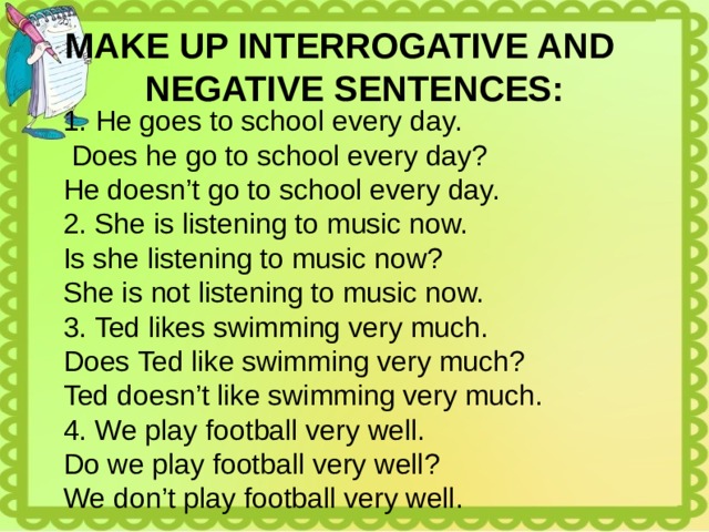 MAKE UP INTERROGATIVE AND NEGATIVE SENTENCES: He goes to school every day.  Does he go to school every day? He doesn’t go to school every day. 2. She is listening to music now. Is she listening to music now? She is not listening to music now. 3. Ted likes swimming very much. Does Ted like swimming very much? Ted doesn’t like swimming very much. 4. We play football very well. Do we play football very well? We don’t play football very well. 