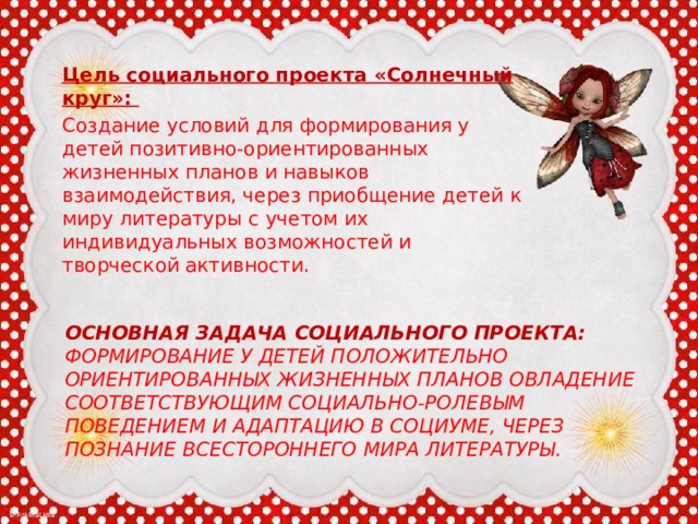 Цель социального проекта «Солнечный круг»: Создание условий для формирования у детей позитивно-ориентированных жизненных планов и навыков взаимодействия, через приобщение детей к миру литературы с учетом их индивидуальных возможностей и творческой активности. Основная задача социального проекта:  Формирование у детей положительно ориентированных жизненных планов овладение соответствующим социально-ролевым поведением и адаптацию в социуме, через познание всестороннего мира литературы.   