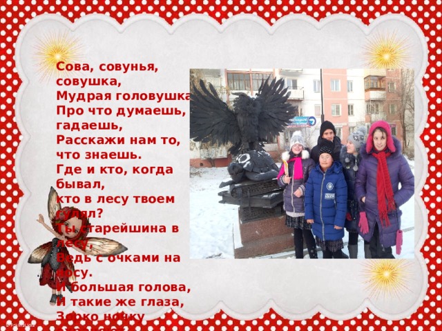   Сова, совунья, совушка,  Мудрая головушка,  Про что думаешь, гадаешь,  Расскажи нам то, что знаешь.  Где и кто, когда бывал,  кто в лесу твоем гулял?  Ты старейшина в лесу,  Ведь с очками на носу.  И большая голова,  И такие же глаза,  Зорко ночку охраняют,  И в лесу, вдали мигают.  Нет мудрее головы,  Нашей совушки совы.   