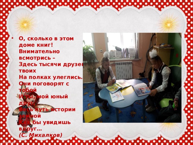 О, сколько в этом доме книг!  Внимательно всмотрись –  Здесь тысячи друзей твоих  На полках улеглись.  Они поговорят с тобой  И ты, мой юный друг,  Весь путь истории земной  Как бы увидишь вдруг…  (С. Михалков) 