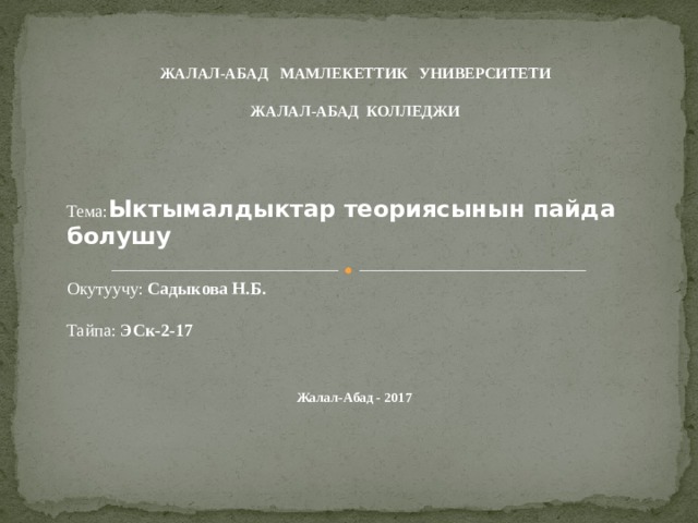 ЖАЛАЛ-АБАД МАМЛЕКЕТТИК УНИВЕРСИТЕТИ  ЖАЛАЛ-АБАД КОЛЛЕДЖИ  Тема: Ыктымалдыктар теориясынын пайда болушу  Окутуучу: Садыкова Н.Б.   Тайпа: ЭСк-2-17     Жалал-Абад - 2017 