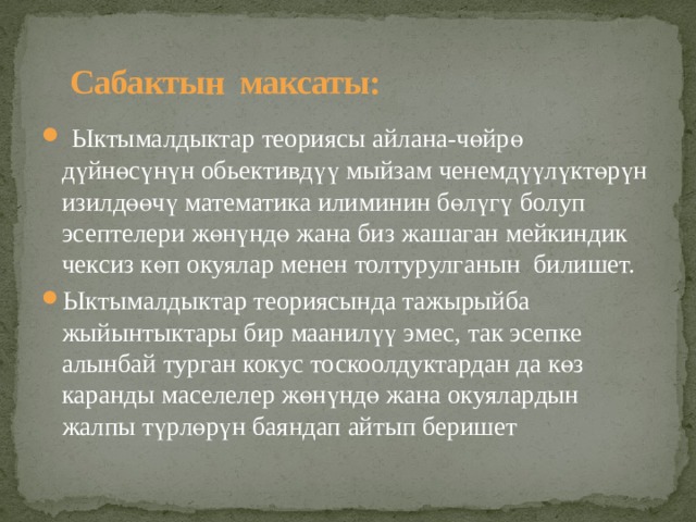  Сабактын максаты:  Ыктымалдыктар теориясы айлана-чөйрө дүйнөсүнүн обьективдүү мыйзам ченемдүүлүктөрүн изилдөөчү математика илиминин бөлүгү болуп эсептелери жөнүндө жана биз жашаган мейкиндик чексиз көп окуялар менен толтурулганын билишет. Ыктымалдыктар теориясында тажырыйба жыйынтыктары бир маанилүү эмес, так эсепке алынбай турган кокус тоскоолдуктардан да көз каранды маселелер жөнүндө жана окуялардын жалпы түрлөрүн баяндап айтып беришет  