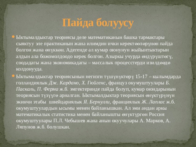 Пайда болуусу Ыктымалдыктар теориясы деле математиканын башка тармактары сыяктуу эле практиканын жана илимдин ички керектөөлөрүнөн пайда болгон жана өнүккөн. Адегенде ал кумар оюнунун жыйынтыктарын алдын ала божомолдоодо керек болгон. Азыркы учурда өндүрүштөгү, соодадагы жана экономикадагы – массалык процесстерди изилдөөдө колдонууда. Ыктымалдыктар теориясынын негизги түшүнүктөрү 15-17 – кылымдарда голландиялык Дж. Кардано, Х. Гюйгенс , француз окумуштуулары Б. Паскаль, П. Ферма ж.б. эмгектеринде пайда болуп, кумар оюндарынын теориясын түзүүгө арналган. Ыктымалдыктар теориясын өнүктүрүнүн экинчи этабы швейцариялык Я. Бернулли , франциялык Ж. Лаплас ж.б. окумуштуулардын ысымы менен байланышкан. Ал эми андан аркы математикалык статистика менен байланышты өнүктүргөн Россия окумуштуулары П.Л. Чебышев жана анын окуучулары А. Марков, А. Ляпунов ж.б. болушкан. 