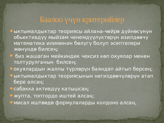 Баалоо үчүн критерийлер ыктымалдыктар теориясы айлана-чөйрө дүйнөсүнүн обьективдүү мыйзам ченемдүүлүктөрүн изилдөөчү математика илиминин бөлүгү болуп эсептелери жөнүндө билсең;  биз жашаган мейкиндик чексиз көп окуялар менен толтурулганын билсең; окуялардын жалпы түрлөрүн баяндап айтып берсең; ыктымалдыктар теориясынын негиздөөчүлөрүн атап бере алсаң; сабакка активдүү катышсаң; жупта, топтордо иштей алсаң; мисал иштөөдө формулаларды колдоно алсаң. 