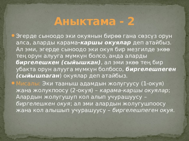 Аныктама - 2 Эгерде сыноодо эки окуянын бирөө гана сөзсүз орун алса, аларды карама -каршы окуялар деп атайбыз. Ал эми, эгерде сыноодо эки окуя бир мезгилде экөө тең орун алууга мүмкүн болсо, анда аларды биргелешкен (сыйышкан) , ал эми экөө тең бир убакта орун алууга мүмкүн болбосо, биргелешпеген (сыйышпаган ) окуялар деп атайбыз. Мисалы: Эки тааныш адамдын жолугуусу (1-окуя) жана жолукпоосу (2-окуя) – карама-каршы окуялар ; Алардын жолугушуп кол алып учурашуусу – биргелешкен окуя ; ал эми алардын жолугушпоосу жана кол алышып учурашуусу – биргелешпеген окуя. 