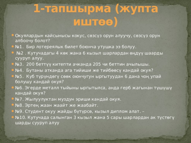 1-тапшырма (жупта иштөө) Окуялардын кайсынысы кокус, сөзсүз орун алуучу, сөзсүз орун албоочу болот? № 1. Бир лотереялык билет боюнча утушка ээ болуу. № 2 . Кутучадагы 4 көк жана 6 кызыл шарлардан өңдүү шаарды сууруп алуу. № 3.  200 беттүү китепти ачканда 205 чи беттин ачылышы. № 4. Бутаны атканда ага тийиши же тийбөөсү кандай окуя? № 5. Куб түрүндөгү сөөк оюнчугун ыргытуудан 6 дана чоң упай болушу кандай окуя?  № 6. Эгерде металл тыйыны ыргытылса, анда герб жагынан түшүшү кандай окуя? № 7. Жылуулуктан муздун эриши кандай окуя. № 8. Эртең жаан жаайт же жаабайт. № 9. Студент окуу жайды бүтүрсө, кызыл диплом алат. – № 10. Кутучада салынган 3 кызыл жана 5 сары шарлардан ак түстөгү шарды сууруп алуу 