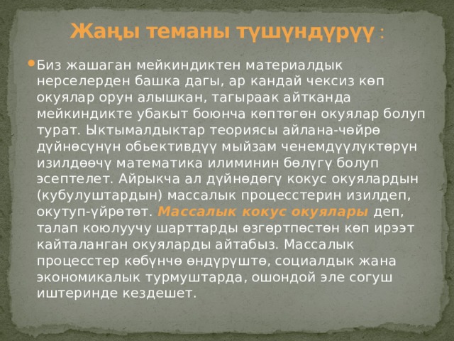  Жаңы теманы түшүндүрүү :   Биз жашаган мейкиндиктен материалдык нерселерден башка дагы, ар кандай чексиз көп окуялар орун алышкан, тагыраак айтканда мейкиндикте убакыт боюнча көптөгөн окуялар болуп турат. Ыктымалдыктар теориясы айлана-чөйрө дүйнөсүнүн обьективдүү мыйзам ченемдүүлүктөрүн изилдөөчү математика илиминин бөлүгү болуп эсептелет. Айрыкча ал дүйнөдөгү кокус окуялардын (кубулуштардын) массалык процесстерин изилдеп, окутуп-үйрөтөт. Массалык кокус окуялары  деп, талап коюлуучу шарттарды өзгөртпөстөн көп ирээт кайталанган окуяларды айтабыз. Массалык процесстер көбүнчө өндүрүштө, социалдык жана экономикалык турмуштарда, ошондой эле согуш иштеринде кездешет. 