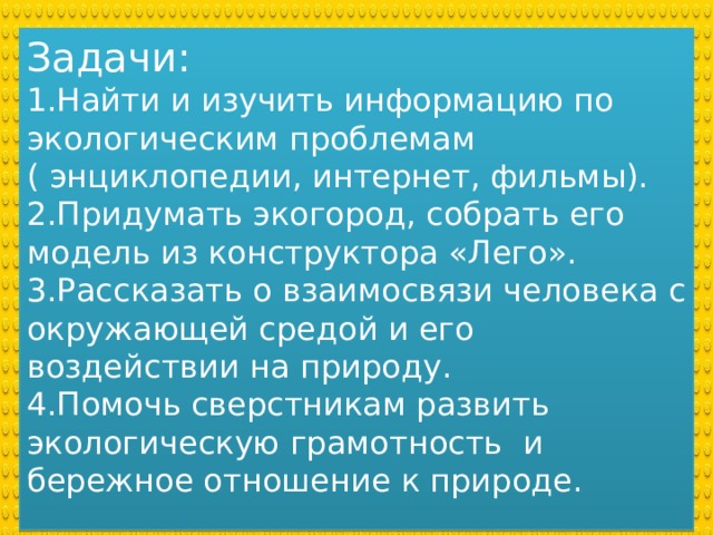 Задачи: 1.Найти и изучить информацию по экологическим проблемам ( энциклопедии, интернет, фильмы). 2.Придумать экогород, собрать его модель из конструктора «Лего». 3.Рассказать о взаимосвязи человека с окружающей средой и его воздействии на природу. 4.Помочь сверстникам развить экологическую грамотность и бережное отношение к природе. 