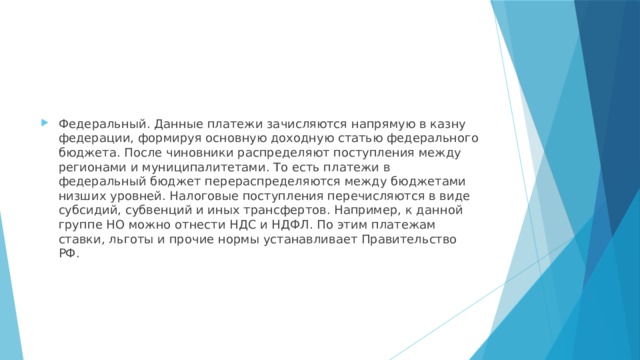 Федеральный. Данные платежи зачисляются напрямую в казну федерации, формируя основную доходную статью федерального бюджета. После чиновники распределяют поступления между регионами и муниципалитетами. То есть платежи в федеральный бюджет перераспределяются между бюджетами низших уровней. Налоговые поступления перечисляются в виде субсидий, субвенций и иных трансфертов. Например, к данной группе НО можно отнести НДС и НДФЛ. По этим платежам ставки, льготы и прочие нормы устанавливает Правительство РФ. 