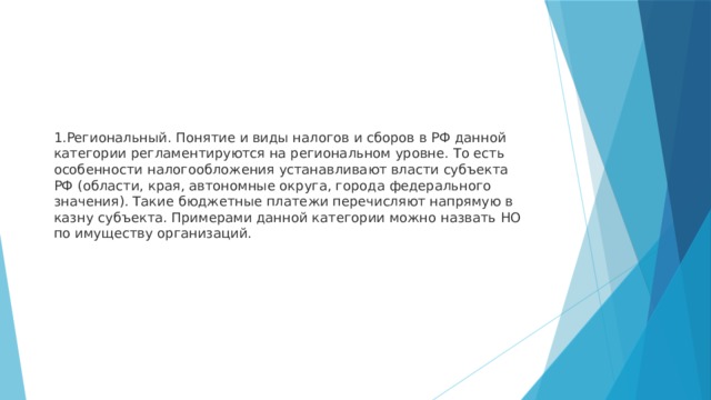 Региональный. Понятие и виды налогов и сборов в РФ данной категории регламентируются на региональном уровне. То есть особенности налогообложения устанавливают власти субъекта РФ (области, края, автономные округа, города федерального значения). Такие бюджетные платежи перечисляют напрямую в казну субъекта. Примерами данной категории можно назвать НО по имуществу организаций. 