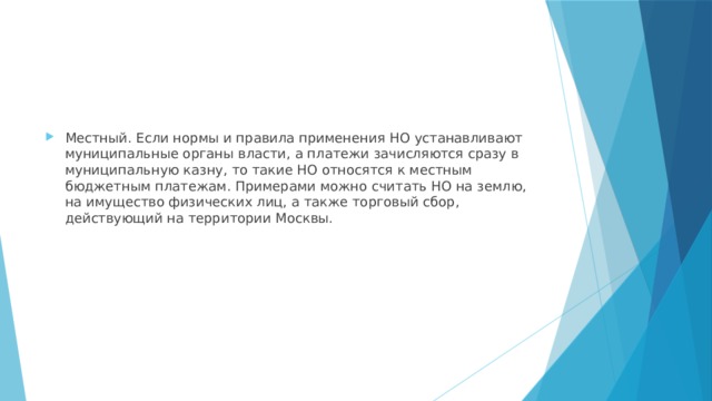 Местный. Если нормы и правила применения НО устанавливают муниципальные органы власти, а платежи зачисляются сразу в муниципальную казну, то такие НО относятся к местным бюджетным платежам. Примерами можно считать НО на землю, на имущество физических лиц, а также торговый сбор, действующий на территории Москвы. 