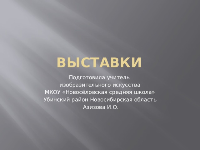 Выставки Подготовила учитель изобразительного искусства  МКОУ «Новосёловская средняя школа» Убинский район Новосибирская область  Азизова И.О. 