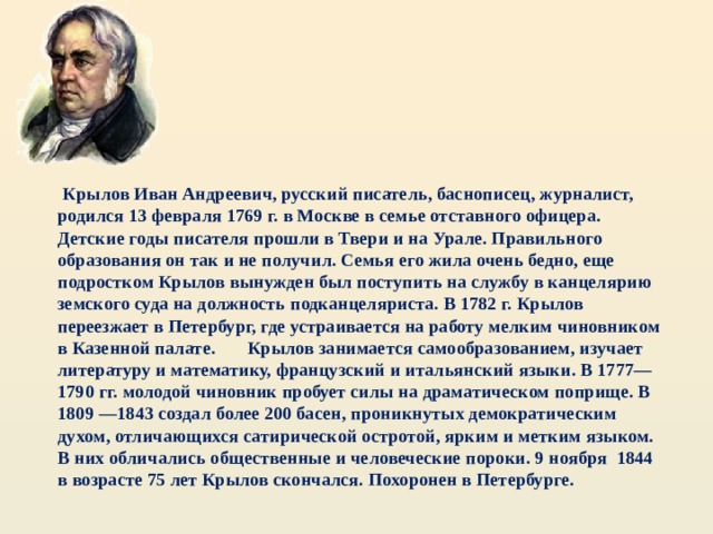  Крылов Иван Андреевич, русский писатель, баснописец, журналист, родился 13 февраля 1769 г. в Москве в семье отставного офицера. Детские годы писателя прошли в Твери и на Урале. Правильного образования он так и не получил. Семья его жила очень бедно, еще подростком Крылов вынужден был поступить на службу в канцелярию земского суда на должность подканцеляриста. В 1782 г. Крылов переезжает в Петербург, где устраивается на работу мелким чиновником в Казенной палате. Крылов занимается самообразованием, изучает литературу и математику, французский и итальянский языки. В 1777—1790 гг. молодой чиновник пробует силы на драматическом поприще. В 1809 —1843 создал более 200 басен, проникнутых демократическим духом, отличающихся сатирической остротой, ярким и метким языком. В них обличались общественные и человеческие пороки. 9 ноября 1844 в возрасте 75 лет Крылов скончался. Похоронен в Петербурге. 