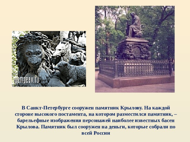 В Санкт-Петербурге сооружен памятник Крылову. На каждой стороне высокого постамента, на котором разместился памятник, – барельефные изображения персонажей наиболее известных басен Крылова. Памятник был сооружен на деньги, которые собрали по всей России 