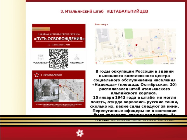3. Итальянский штаб #ШТАБАЛЬПИЙЦЕВ В годы оккупации Россоши в здании нынешнего комплексного центра социального обслуживания населения «Надежда» (площадь Октябрьская, 20) располагался штаб итальянского альпийского корпуса. 15 января 1943 года в штабе не могли понять, откуда ворвались русские танки, сколько их, какие силы следуют за ними. Перепуганные офицеры не в состоянии были управлять своими солдатами. Из города началось паническое бегство. 