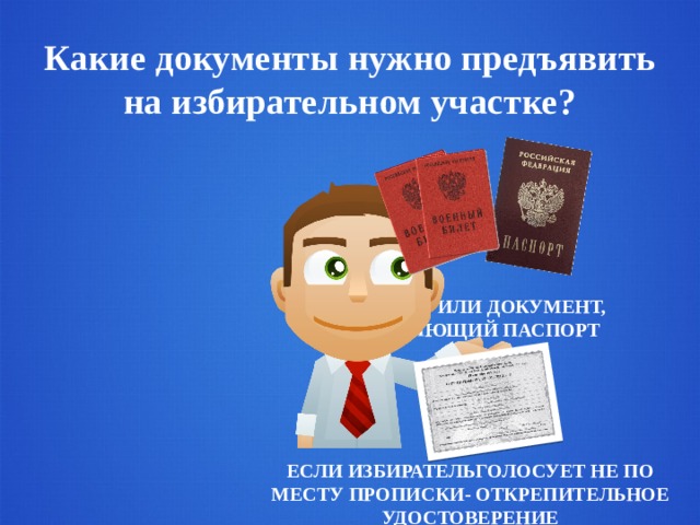 Какие документы нужно предъявить на избирательном участке? ПАСПОРТ ИЛИ ДОКУМЕНТ, ЗАМЕНЯЮЩИЙ ПАСПОРТ ЕСЛИ ИЗБИРАТЕЛЬГОЛОСУЕТ НЕ ПО МЕСТУ ПРОПИСКИ- ОТКРЕПИТЕЛЬНОЕ УДОСТОВЕРЕНИЕ 
