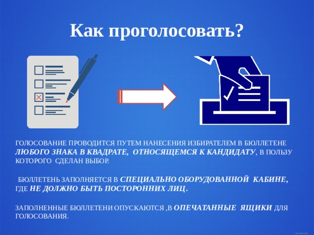 Как проголосовать? ГОЛОСОВАНИЕ ПРОВОДИТСЯ ПУТЕМ НАНЕСЕНИЯ ИЗБИРАТЕЛЕМ В БЮЛЛЕТЕНЕ ЛЮБОГО ЗНАКА В КВАДРАТЕ, ОТНОСЯЩЕМСЯ К КАНДИДАТУ , В ПОЛЬЗУ КОТОРОГО СДЕЛАН ВЫБОР.  БЮЛЛЕТЕНЬ ЗАПОЛНЯЕТСЯ В  СПЕЦИАЛЬНО ОБОРУДОВАННОЙ КАБИНЕ , ГДЕ  НЕ ДОЛЖНО БЫТЬ ПОСТОРОННИХ ЛИЦ . ЗАПОЛНЕННЫЕ БЮЛЛЕТЕНИ ОПУСКАЮТСЯ ,В ОПЕЧАТАННЫЕ ЯЩИКИ ДЛЯ ГОЛОСОВАНИЯ. 