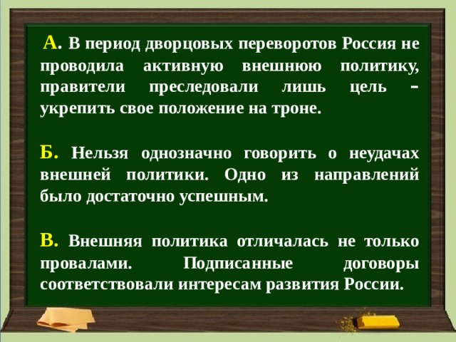  А . В период дворцовых переворотов Россия не проводила активную внешнюю политику, правители преследовали лишь цель – укрепить свое положение на троне.  Б. Нельзя однозначно говорить о неудачах внешней политики. Одно из направлений было достаточно успешным.  В. Внешняя политика отличалась не только провалами. Подписанные договоры соответствовали интересам развития России.  