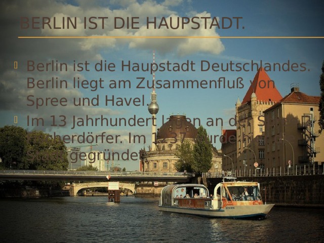 Berlin ist die Haupstadt. Berlin ist die Haupstadt Deutschlandes. Berlin liegt am Zusammenfluß von Spree und Havel. Im 13 Jahrhundert lagen an der Spree 2 Fischerdörfer. Im 1237 wurde hier die Stadt gegründet. 