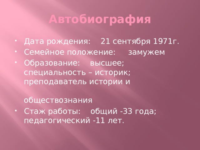 Автобиография Дата рождения: 21 сентября 1971г. Семейное положение: замужем Образование: высшее; специальность – историк; преподаватель истории и обществознания Стаж работы: общий -33 года; педагогический -11 лет. 