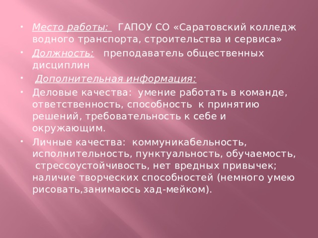 Место работы:  ГАПОУ СО «Саратовский колледж водного транспорта, строительства и сервиса» Должность: преподаватель общественных дисциплин   Дополнительная информация: Деловые качества: умение работать в команде, ответственность, способность к принятию решений, требовательность к себе и окружающим. Личные качества: коммуникабельность, исполнительность, пунктуальность, обучаемость, стрессоустойчивость, нет вредных привычек; наличие творческих способностей (немного умею рисовать,занимаюсь хад-мейком). 