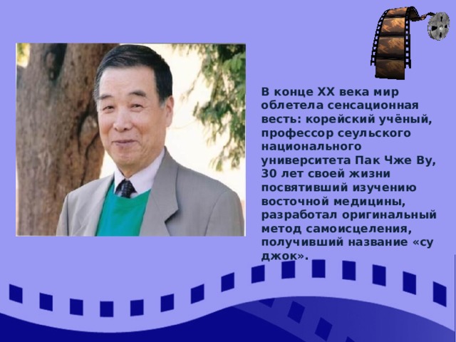 В конце XX века мир облетела сенсационная весть: корейский учёный, профессор сеульского национального университета Пак Чже Ву, 30 лет своей жизни посвятивший изучению восточной медицины, разработал оригинальный метод самоисцеления, получивший название «су джок». 