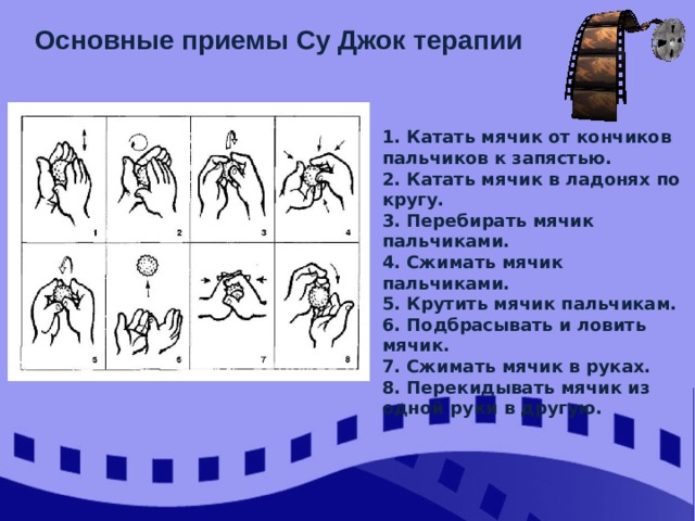 Основные приемы Су Джок терапии 1. Катать мячик от кончиков пальчиков к запястью. 2. Катать мячик в ладонях по кругу. 3. Перебирать мячик пальчиками. 4. Сжимать мячик пальчиками. 5. Крутить мячик пальчикам. 6. Подбрасывать и ловить мячик. 7. Сжимать мячик в руках. 8. Перекидывать мячик из одной руки в другую. 